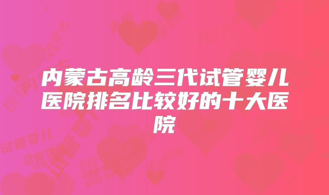 内蒙古高龄三代试管婴儿医院排名比较好的十大医院