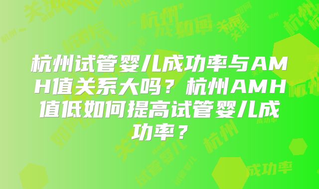 杭州试管婴儿成功率与AMH值关系大吗？杭州AMH值低如何提高试管婴儿成功率？