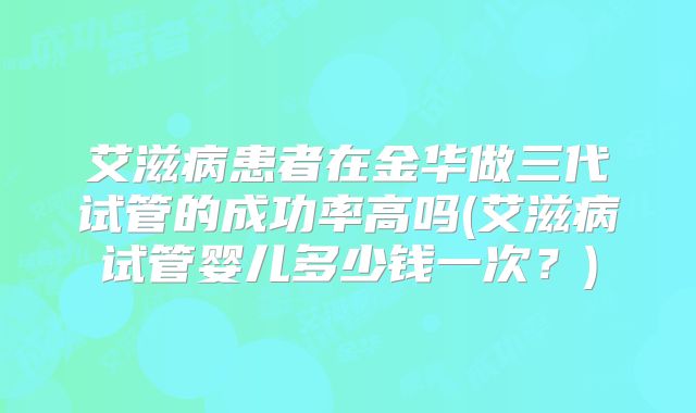 艾滋病患者在金华做三代试管的成功率高吗(艾滋病试管婴儿多少钱一次？)