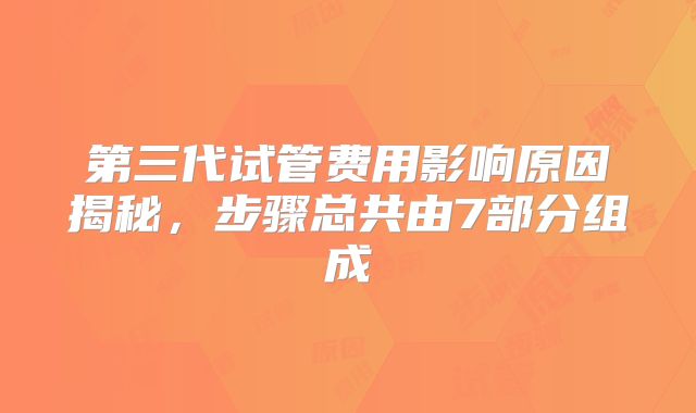 第三代试管费用影响原因揭秘，步骤总共由7部分组成