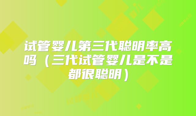 试管婴儿第三代聪明率高吗（三代试管婴儿是不是都很聪明）