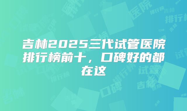 吉林2025三代试管医院排行榜前十，口碑好的都在这