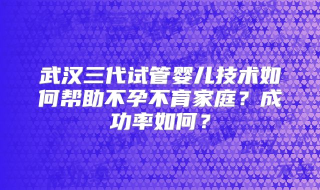 武汉三代试管婴儿技术如何帮助不孕不育家庭？成功率如何？