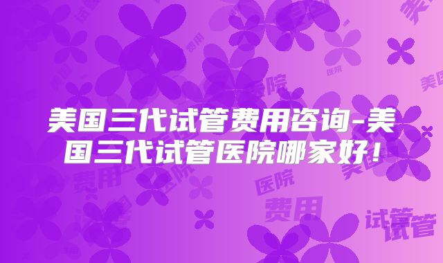 美国三代试管费用咨询-美国三代试管医院哪家好!