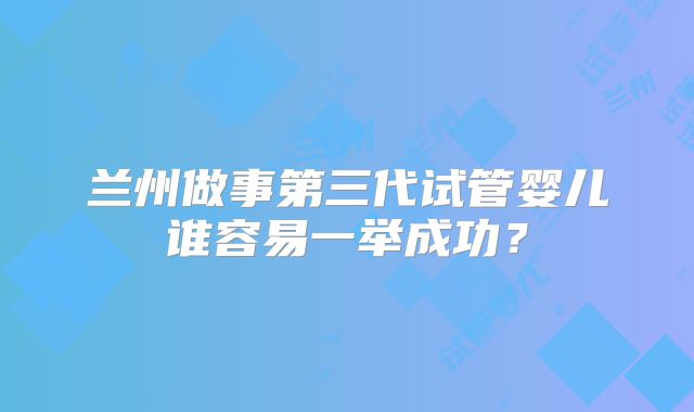 兰州做事第三代试管婴儿谁容易一举成功？