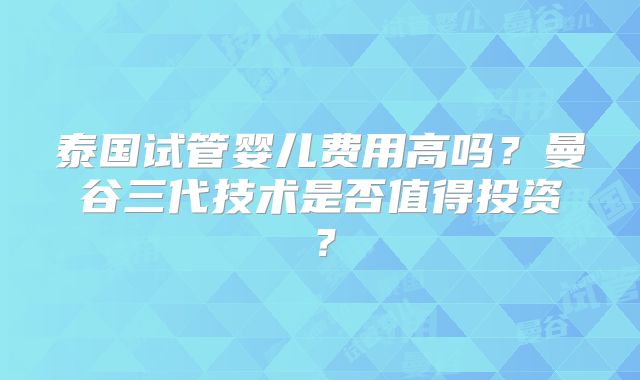 泰国试管婴儿费用高吗？曼谷三代技术是否值得投资？