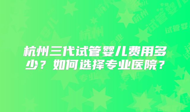 杭州三代试管婴儿费用多少？如何选择专业医院？