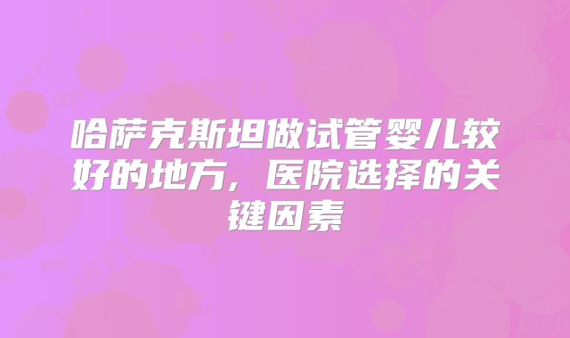 哈萨克斯坦做试管婴儿较好的地方, 医院选择的关键因素