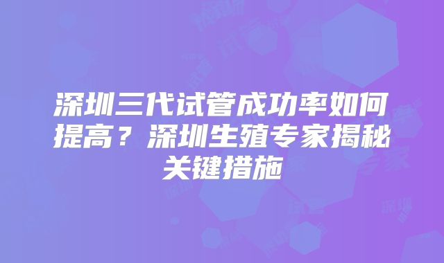 深圳三代试管成功率如何提高？深圳生殖专家揭秘关键措施