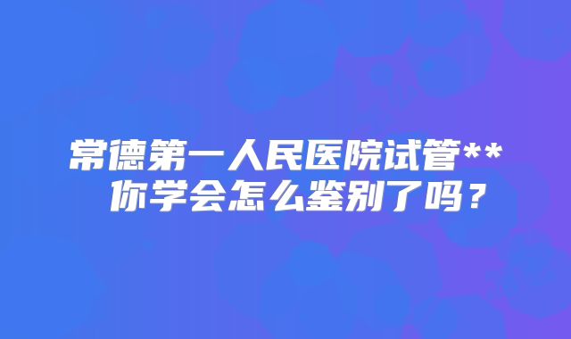 常德第一人民医院试管** 你学会怎么鉴别了吗？
