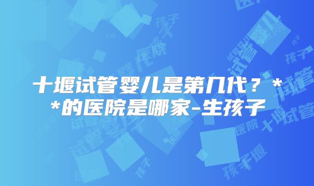 十堰试管婴儿是第几代？**的医院是哪家-生孩子