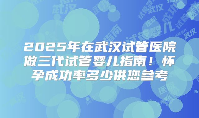 2025年在武汉试管医院做三代试管婴儿指南！怀孕成功率多少供您参考