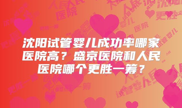 沈阳试管婴儿成功率哪家医院高?盛京医院和人民医院哪个更胜一筹?