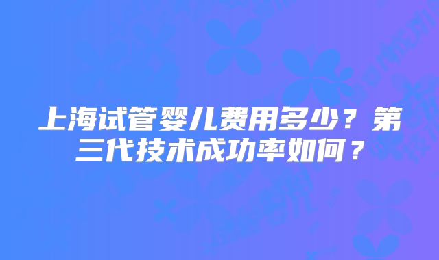 上海试管婴儿费用多少？第三代技术成功率如何？
