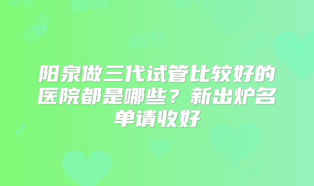 阳泉做三代试管比较好的医院都是哪些？新出炉名单请收好