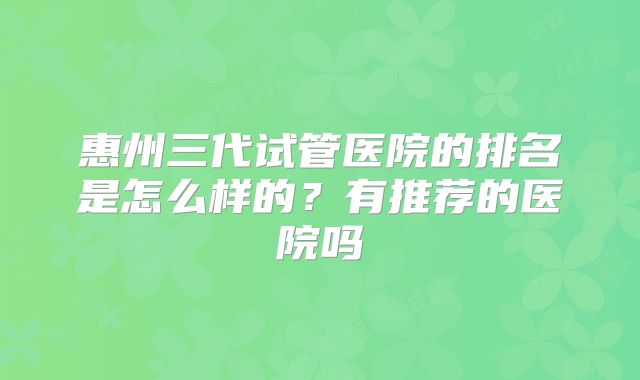 惠州三代试管医院的排名是怎么样的？有推荐的医院吗