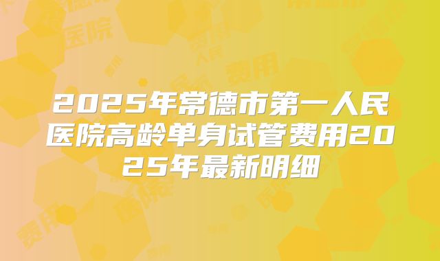 2025年常德市第一人民医院高龄单身试管费用2025年最新明细