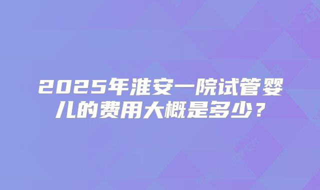 2025年淮安一院试管婴儿的费用大概是多少？