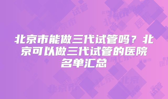 北京市能做三代试管吗？北京可以做三代试管的医院名单汇总