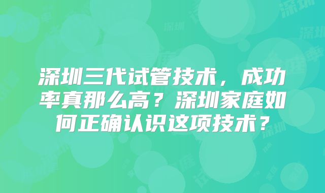 深圳三代试管技术，成功率真那么高？深圳家庭如何正确认识这项技术？