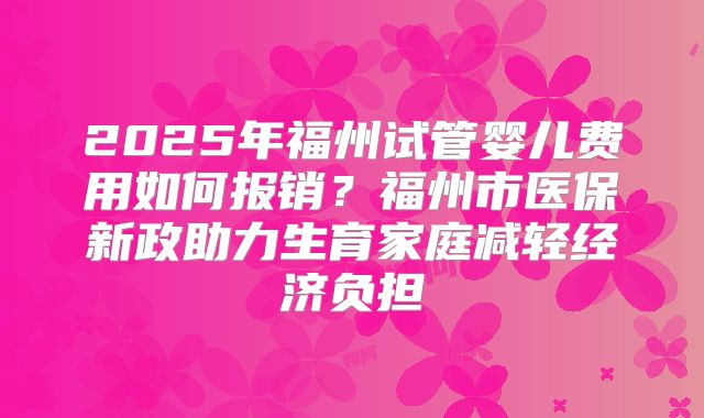 2025年福州试管婴儿费用如何报销?福州市医保新政助力生育家庭减轻经济负担