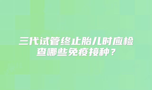三代试管终止胎儿时应检查哪些免疫接种？