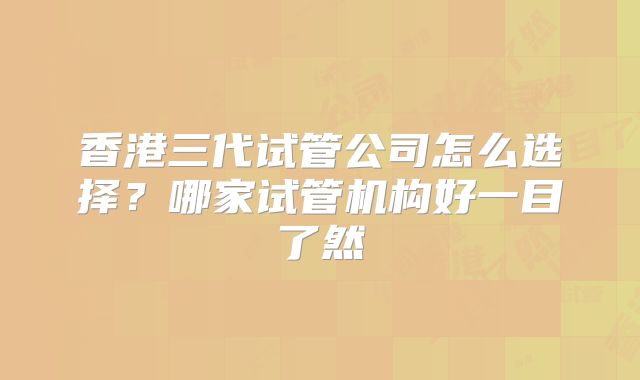 香港三代试管公司怎么选择？哪家试管机构好一目了然