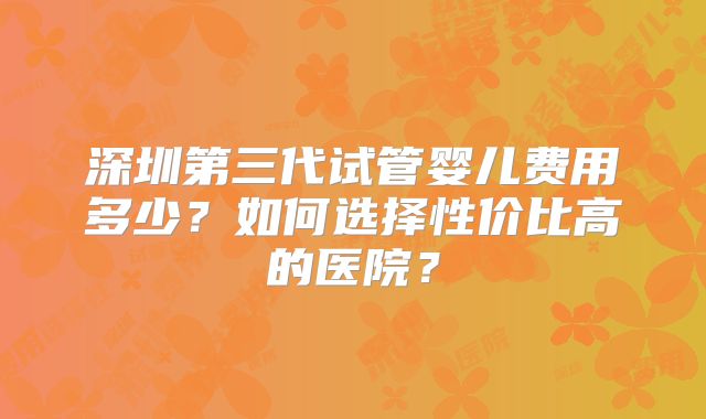 深圳第三代试管婴儿费用多少？如何选择性价比高的医院？
