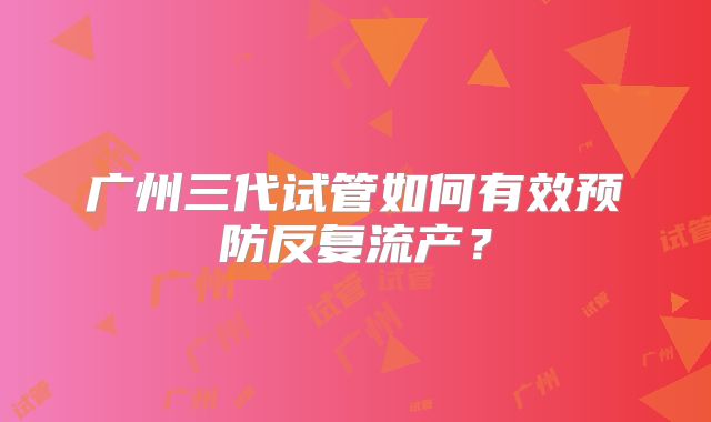 广州三代试管如何有效预防反复流产？