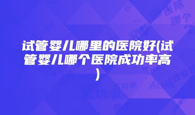 试管婴儿哪里的医院好(试管婴儿哪个医院成功率高)
