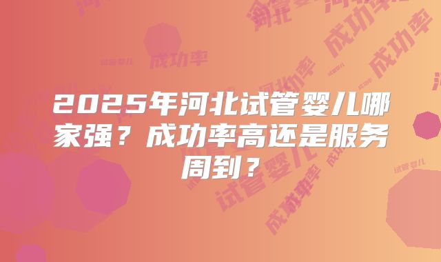 2025年河北试管婴儿哪家强？成功率高还是服务周到？
