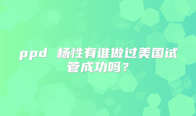 ppd 杨性有谁做过美国试管成功吗？