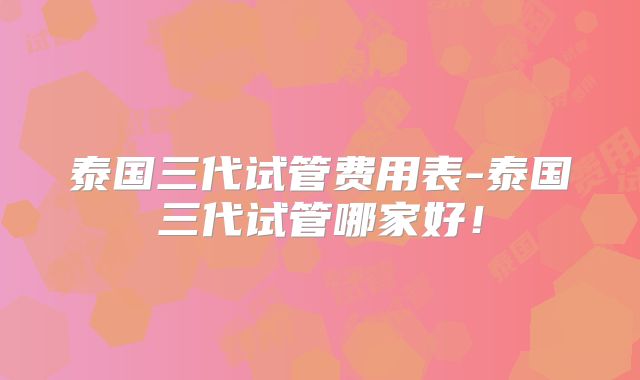 泰国三代试管费用表-泰国三代试管哪家好！