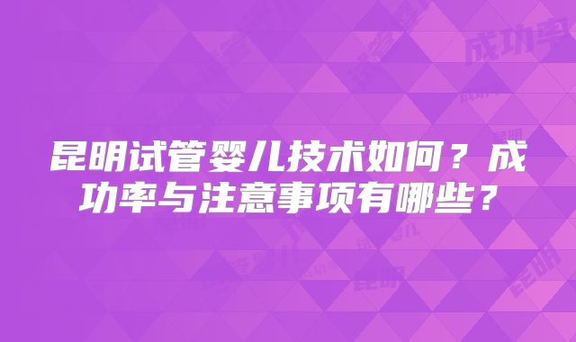 昆明试管婴儿技术如何？成功率与注意事项有哪些？