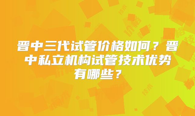 晋中三代试管价格如何？晋中私立机构试管技术优势有哪些？