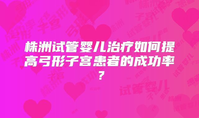 株洲试管婴儿治疗如何提高弓形子宫患者的成功率？