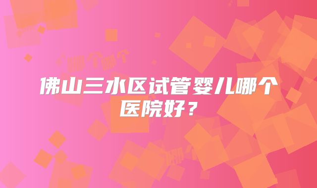 佛山三水区试管婴儿哪个医院好？