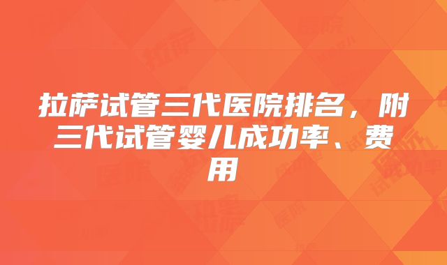 拉萨试管三代医院排名,附三代试管婴儿成功率、费用