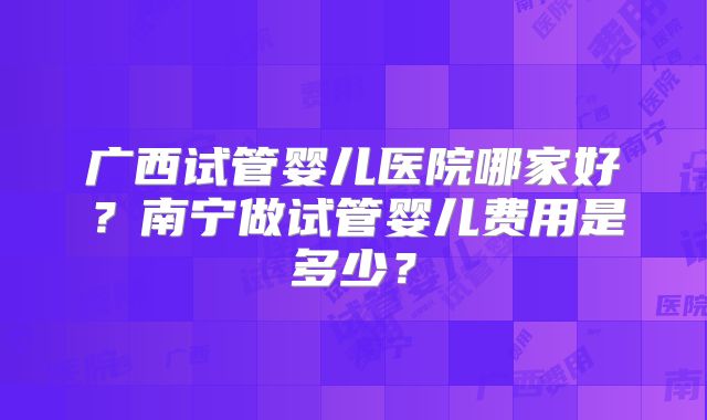 广西试管婴儿医院哪家好？南宁做试管婴儿费用是多少？