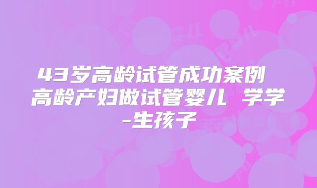 43岁高龄试管成功案例 高龄产妇做试管婴儿 学学-生孩子