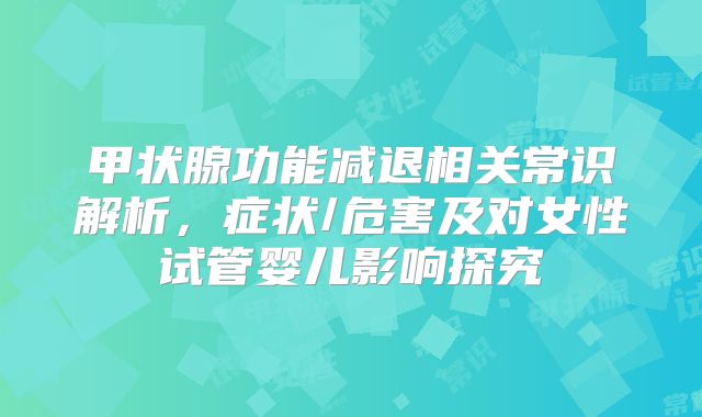 甲状腺功能减退相关常识解析，症状/危害及对女性试管婴儿影响探究