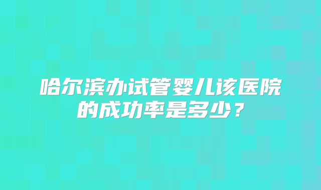 哈尔滨办试管婴儿该医院的成功率是多少？