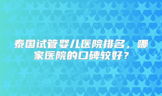泰国试管婴儿医院排名，哪家医院的口碑较好？
