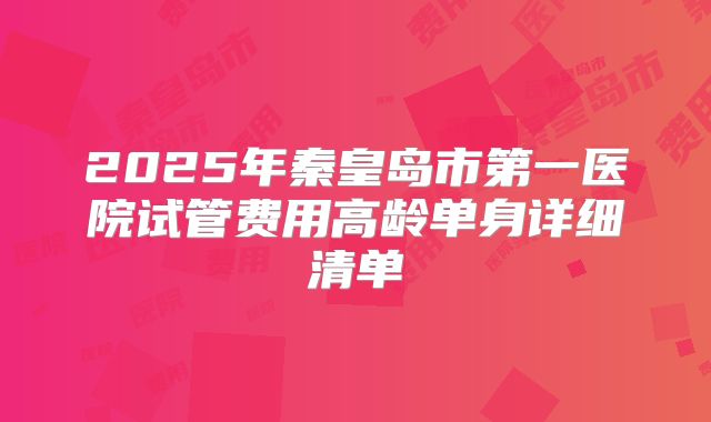 2025年秦皇岛市第一医院试管费用高龄单身详细清单