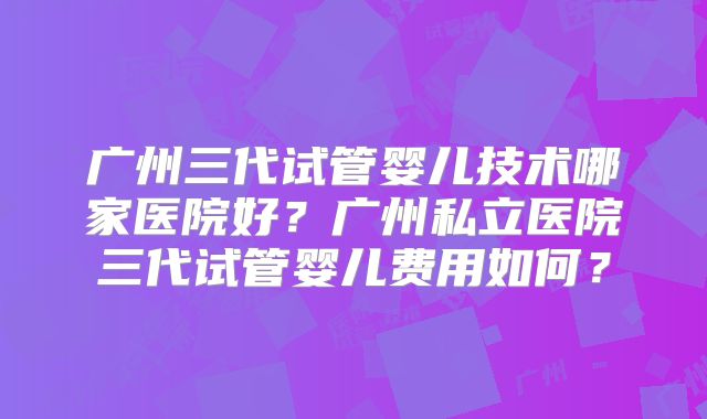 广州三代试管婴儿技术哪家医院好?广州私立医院三代试管婴儿费用如何?