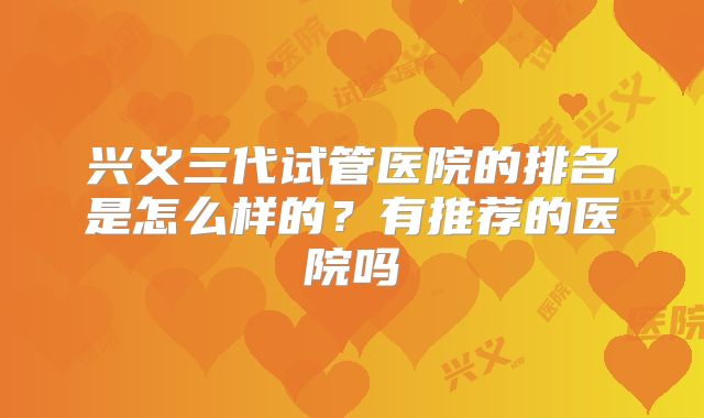 兴义三代试管医院的排名是怎么样的？有推荐的医院吗