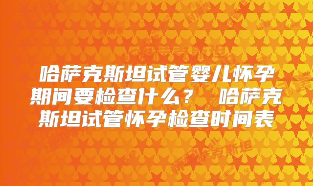 哈萨克斯坦试管婴儿怀孕期间要检查什么? 哈萨克斯坦试管怀孕检查时间表