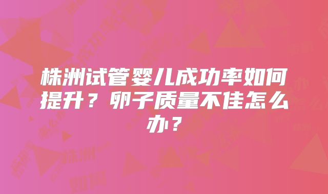 株洲试管婴儿成功率如何提升？卵子质量不佳怎么办？