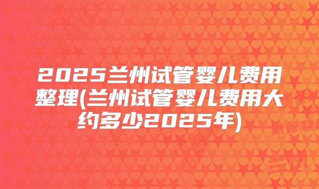 2025兰州试管婴儿费用整理(兰州试管婴儿费用大约多少2025年)