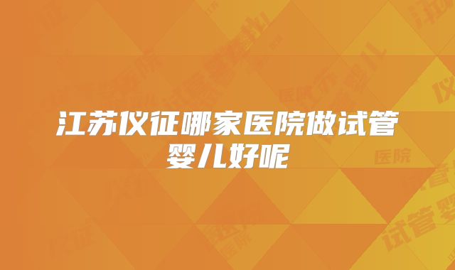 江苏仪征哪家医院做试管婴儿好呢